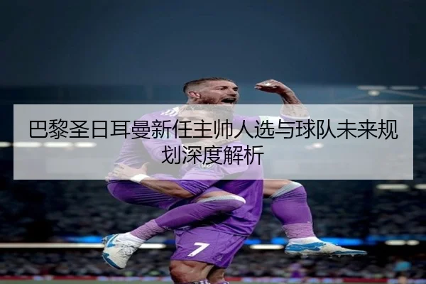 巴黎圣日耳曼新任主帅人选与球队未来规划深度解析