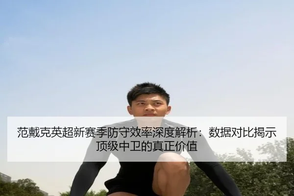 范戴克英超新赛季防守效率深度解析：数据对比揭示顶级中卫的真正价值